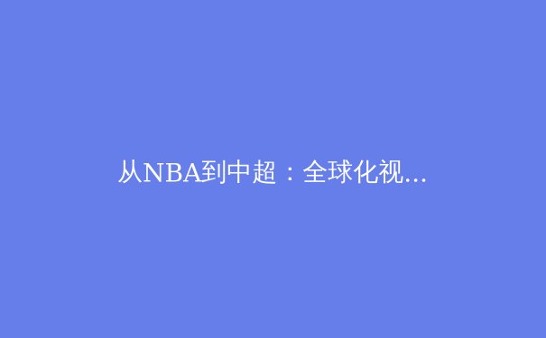 从NBA到中超：全球化视野下的体育产业变革与竞技文化融合